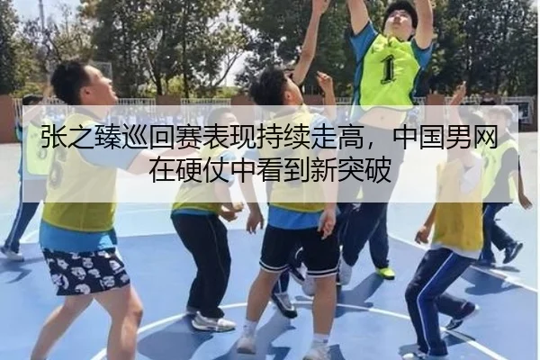 张之臻巡回赛表现持续走高，中国男网在硬仗中看到新突破