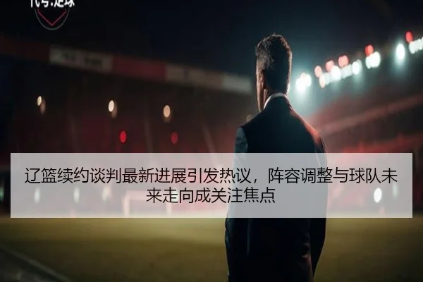 辽篮续约谈判最新进展引发热议，阵容调整与球队未来走向成关注焦点